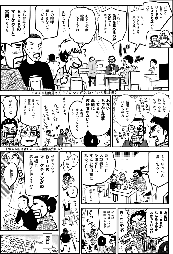 だからお前らのリードがしょうもないんだろ。もっとマシなところ集めて来いよ。
どれだけ名刺を集めるのが大変だと思ってるんだよ。
あそこの席、喧嘩してますね。
人の喧嘩、楽しまないでください。
あれはおそらくBtoBのマーケターと営業やろうな。
どうしてわかるんですか？
話聞いてたらわかるやろ。お互いちゃんと仕事してるのに、実績に反映されないから、不満が溜まってるんやろ。
へぇBtoBって簡単そうですけどね。
なんやと。もういっぺん言ってみぃ。
だって1件大型案件受注すれば、すごい取引額になるでしょ。
お前はBtoBがなんたるかをわかっていない。
なんだ酔っ払いが喧嘩してるぞ。
せやったら、BtoBマーケティングの神様に話を聞きに行こうか。
神様？
翌日
