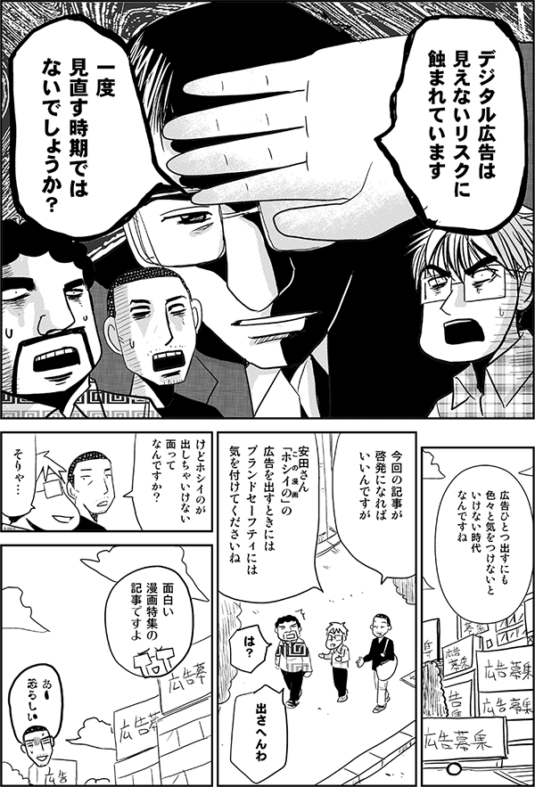 高頭「デジタル広告は見えないリスクに蝕まれています。一度見直す時期ではないでしょうか？」
内藤「広告ひとつ出すにも色々と気をつけないといけない時代なんですね。今回の記事が啓発になればいいんですが。」
星井「安田さんホシイのの広告を出すときにはブランドセーフティには気を付けてくださいね」
安田「は？出さへんわ」
内藤「けどホシイのが出しちゃいけない面ってなんですか？」
星井「面白い漫画特集の記事ですよ」
内藤「あー恐ろしい」
