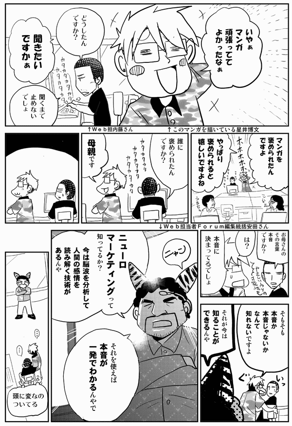 星井「いやぁ、マンガ頑張っててよかったなぁ」
内藤「どうしたんですか？」
星井「聞きたいですかぁ」
内藤「聞くまで止めないでしょ」
星井「マンガを褒められたんですよ。やっぱり褒められると嬉しいですよね」


内藤「誰に褒められたんですか？」
星井「母親です」
内藤「お母さんのその言葉、本音ですか？」
星井「は？　本音に決まってるでしょ。そもそも本音か本音じゃないかなんて知れないですよ」
安田「それが今は知ることができるんや。ニュ...															</div>
						</blockquote>
					</article>
					
										<section class=