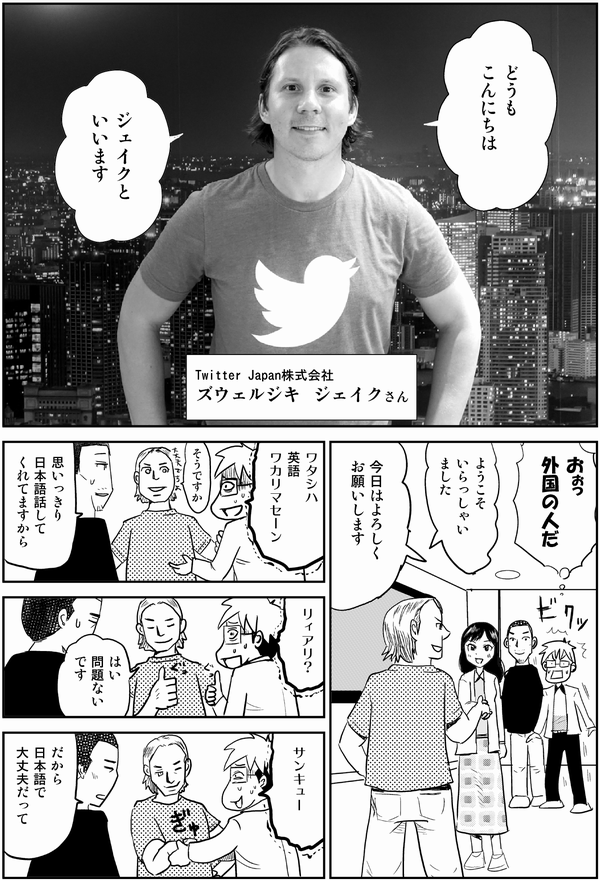 
どうも
こんにちは

ジェイクと
いいます

Twitter　Japan株式会社
ズウェルジキ　ジェイクさん

おぉっ
外国の人だ

ようこそ
いらっしゃいました

今日はよろしく
お願いします

ワタシハ
英語
ワカリマセーン

そうですか

思いっきり
日本語話して
くれてますから

リィアリ？

はい
問題ない
です

サンキュー

だから
日本語で
大丈夫だって
