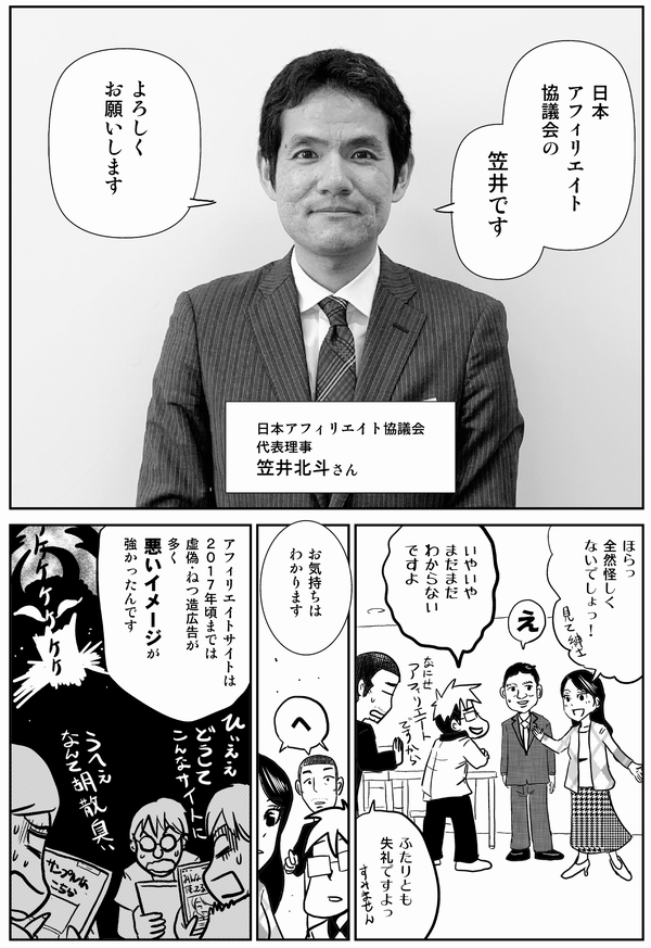 
日本
アフィリエイト
協議会の
笠井です

よろしく
お願いします

日本アフィリエイト協議会
代表理事
笠井北斗さん

ほらっ
全然怪しく
ないでしょっ！

え


いやいや
まだまだ
わからない
ですよ

ふたりとも
失礼ですよっ


お気持ちは
わかります

へ

アフィリエイトサイトは
２０１７年頃までは
虚偽・ねつ造広告が
多く
悪いイメージが
強かったんです
