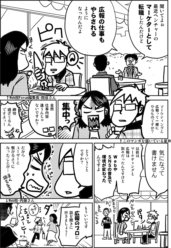 ↑Web担Forum編集長・四谷さん
↑このマンガを描いている星井
↑Web担・内藤さん

●会社員A：
聞いてよぉ
最近ベンチャーの
マーケターとして
転職したんだけど

広報の仕事も
やらされるように
なったんだよ

●星井：
マーケティングと
広報って一緒に
やるものですか？

●四谷：
集中っ

●星井：
全然
仕事内容
違うんじゃ
ないですか？

●四谷：
締切
過ぎてるん
ですよっ！

●星井：
気になって
書けません

●四谷：
以前は
マーケティングと
広報は
別々だったんですけど

Ｗｅｂや
ＳＮＳの普及で
環境が
変わったんですよ


●星井：
どういうこと
ですか？

●四谷：
だから
ユーザーと
繋がるように
なったことが…

もういいです

広報のプロに
話を聞きに
行きましょう！