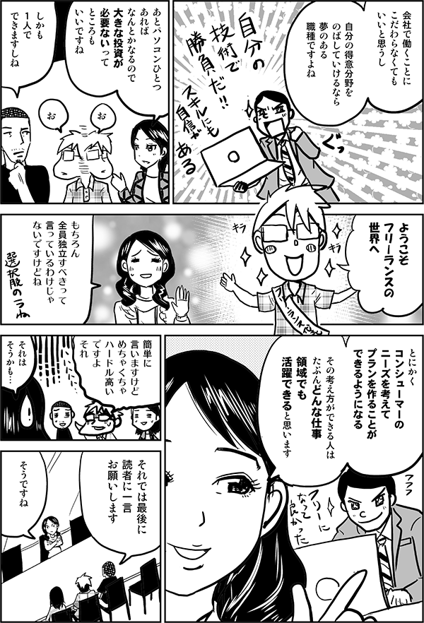 会社で働くことに
こだわらなくても
いいと思うし

自分の得意分野を
のばしていけるなら
夢のある
職種ですよね

あとパソコンひとつ
あれば
なんとかなるので
大きな投資が
必要ないって
ところも
いいですね

お

お

しかも
１人で
できますしね

ようこそ
フリーランスの
世界へ

もちろん
全員独立すべきって
言っているわけじゃ
ないですけどね

選択肢の１つね

とにかく
コンシューマーの
ニーズを考えて
プランを作ることが
できるようになる

その考え方ができる人は
たぶんどんな仕事、領域でも
活躍できると思いますね

簡単に
言いますけど
めちゃくちゃ
ハードル高いですよ
それ

確かに

それでは
最後に読者に
一言
お願いします

そうですね