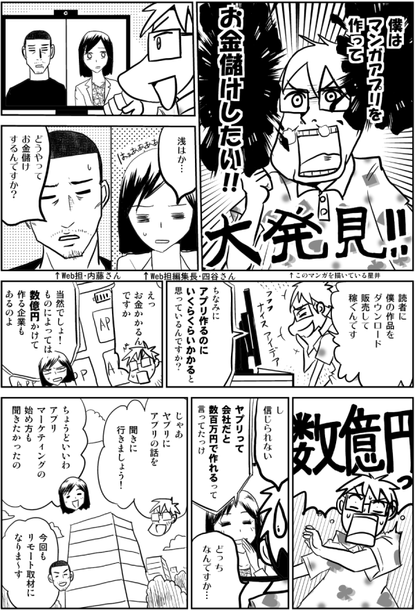 僕は
マンガアプリを
作って

お金儲けしたい!!

↑このマンガを描いている星井

浅はか…

どうやって
お金儲け
するんですか？

↑Web担編集長・四谷さん

↑Web担・内藤さん

読者に
僕の作品を
ダウンロード
販売して
稼ぐんです

ちなみに
アプリ作るのに
いくらくらいかかると
思っているんですか？

えっ
お金かかるん
ですか

当然でしょ！
ものによっては
数億円かけて
作る企業も
あるのよ

し
信じられない

ヤプリって
会社だと
数百万円で作れるって
言ってたっけ

どっち
なんですか…

じゃあ
ヤプリに
アプリの話を

聞きに
行きましょう！

ちょうどいいわ
アプリ
マーケティングの
始め方も
聞きたかったの

今回も
リモート取材に
なりま～す