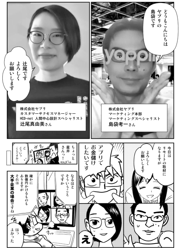 どうもこんにちは
ヤプリの
島袋です

株式会社ヤプリ
マーケティング本部
マーケティングスペシャリスト
島袋孝一さん

辻尾です
よろしく
お願いします

株式会社ヤプリ
カスタマーサクセスマネージャー
HCD-net 人間中心設計スペシャリスト
辻尾真由美さん

今日は
リモートの取材に
なりますが

よろしく
お願いします

アプリで
お金儲け
したいです

え

へ

ちょっと
星井
さんっ！

ど
どういう
ことですか…

なるほど
そういうこと
ですか

確かに
数億円かけることも
ありますが
それは
大手企業の場合ですね

ほっ
よかった