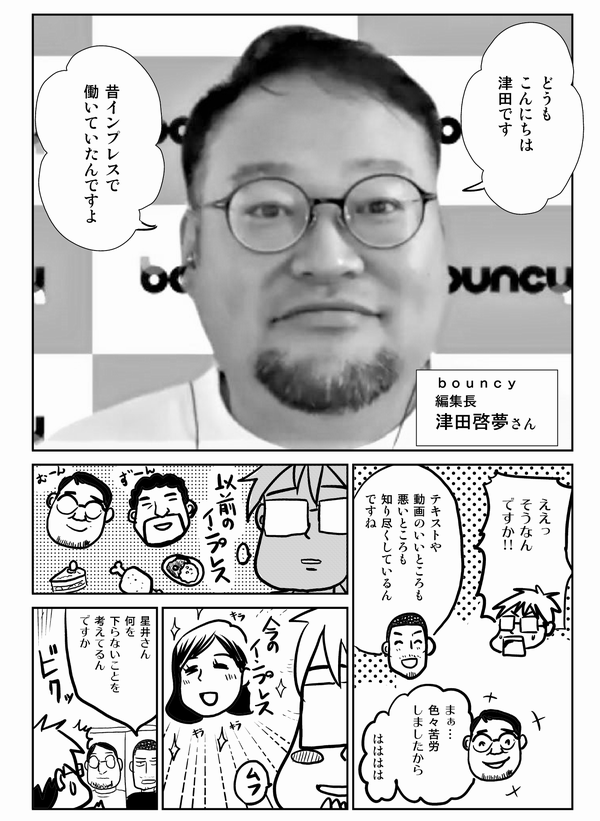 
どうも
こんにちは
津田です

昔インプレスで
働いていたんですよ

ｂｏｕｎｃｙ
編集長
津田啓夢さん

ええっ
そうなんですか

テキストや
動画のいいところも
悪いところも
知り尽くしているんですね

まぁ…
色々苦労
しましたから

はははは

星井さん
何を
良からぬことを
考えてるん
ですか
