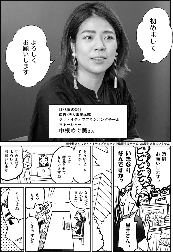 初めまして
よろしく
お願いします
LINE株式会社
広告・法人事業本部
クリエイティブプランニングチーム
マネージャー
中根めぐ美さん
添削
お願いしますっ
中根さんにクリエイティブチェックを依頼するサービスは提供されていません
いきなり
なんですかっ
星井さんっ
そういうこと
ですか
では
拝見させて
もらいますね
すみません
よろしく
お願いします
なるほど
わかりました
えっ
もう
どうですか？
そうですね―
