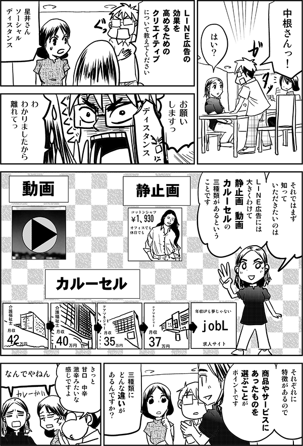 中根さんっ！
はい
ＬＩＮＥ広告の
効果を
最大化する方法を
教えてください
星井さん
ソーシャル
ディスタンス
お願い
しますっ
ディスタンス
わ　
わかりましたから
離れてっ
それではまず
知って
いただきたいのは
ＬＩＮＥ広告には
大きくわけて
静止画　動画
カルーセルの
三種類があるという
ことです
動画
静止画
カルーセル
それぞれに
特徴があるので
商品に
あったものを
選ぶことが
ポイントです
三種類に
どんな違いが
あるんですか？
きっと
甘口　中辛
激辛みたいな
感じですよ
なんでやねん
