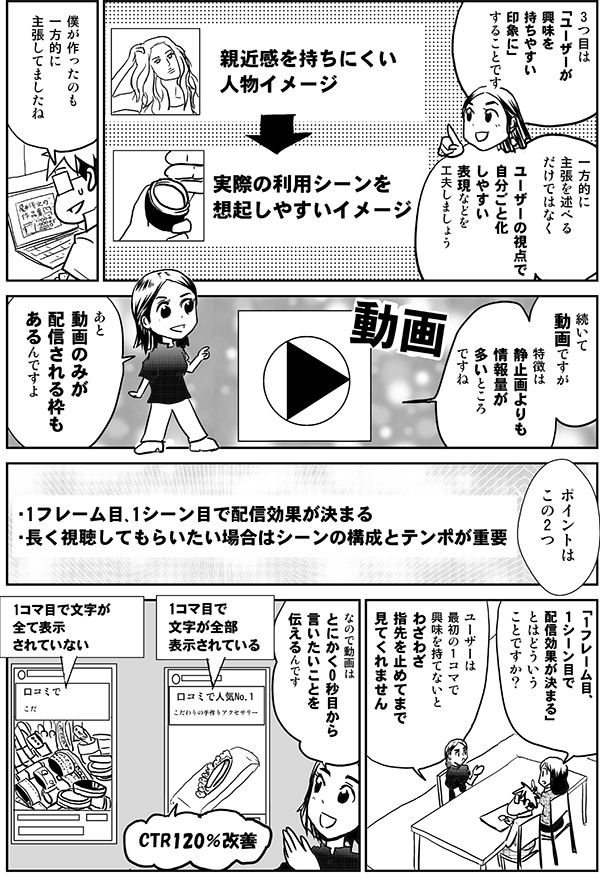 3つ目は
「ユーザーが
興味を
持ちやすい印象に」
です
一方的に
主張を述べる
だけではなく
ユーザーの視点で
自分ごと化
されやすい
表現などを
工夫しましょう
・親近感を持ちにくい
人物イメージ
・実際の利用シーンを
想起しやすいイメージ
僕が作ったのも
一方的に
主張してましたね
続いて
動画ですが
特徴は
静止画よりも
情報量が
多いところ
ですね
あと
静止画だけだと
配信されない枠も
あるんですよ
ポイントは
この2つ
・1フレーム目/1シーン目で配信効果が決まる
・長く視聴してもらいたい場合はシーンの構成とテンポが重要
「1フレーム目/
１シーン目で
配信効果が決まる」
とはどういう
ことですか？
ユーザーは
最初の1コマで
興味を持てないとわざわざ
指先を止めてまで
見てくれません
なので動画は
とにかく
0秒目から
言いたいことを
伝えるんです
