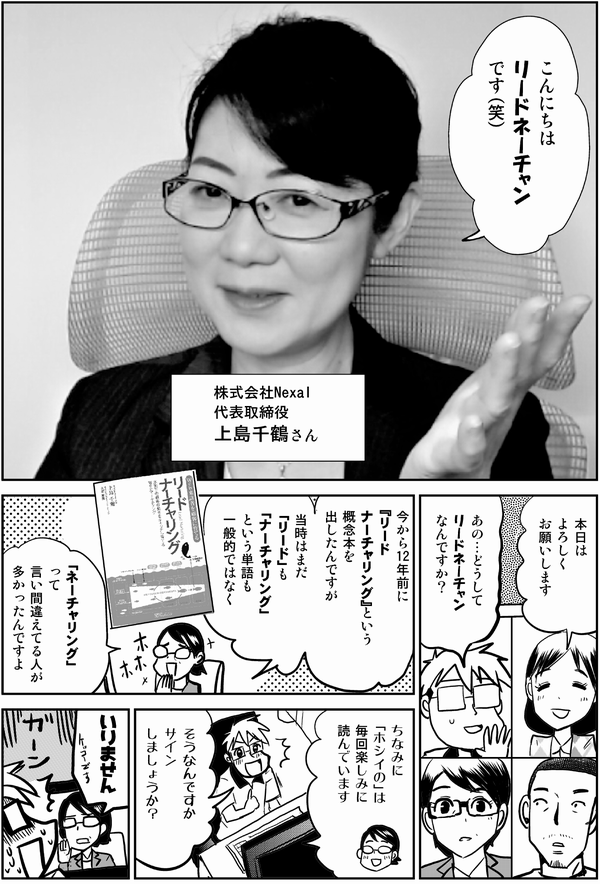 こんにちは
リードネーチャンです（笑）

株式会社Nexal
代表取締役
上島千鶴さん

本日は
よろしく
お願いします

あの…どうして
リードネーチャン
なんですか？

今から12年前に
『リード
ナーチャリング』という
概念本を
出したんですが

当時はまだ
「リード」も「ナーチャリング」
という単語も
一般的ではなく
「ネーチャリング」って
言い間違えている人が
多かったんですよ

それをもじって
ネーチャン
なんですね

ちなみに
「ホシイの」は
毎回楽しみに
読んでいます

そうなんですか
サイン
しましょうか？

いりません

ガーン
