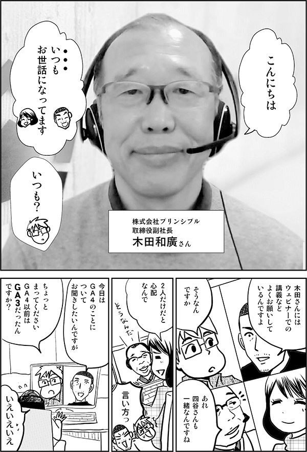 こんにちは いつも お世話になってます いつも？ 株式会社プリンシプル 取締役副社長 木田和廣さん 木田さんには ウェビナーでの講義など よくお願いして いるんですよ そうなん ですか あれ 四谷さんも 一緒なんですね 2人だけだと 心配 なんで 言い方っ 今日は ＧＡ４のことに ついて お聞きしたいんですが ちょっと 待ってください ＧＡ４の前は ＧＡ３だったん ですか？ いえいえいえ