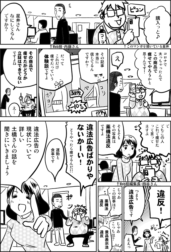 購入っと♪ 星井さん なにしてるん ですか？ コロナで 太っちゃったんで この商品で 痩せてやろうかと 思うんです！ え その記事 本当に 信じてるん ですか？ だって これだけ 痩せたっていう 体験談ですよ その商品で 痩せたか どうか 立証はできてない ですよね え… で でもこの人 これで痩せた って言って ますよ そもそも その写真は 薬機法違反 ですよ 違反！ つまり 違法広告です ええっ じゃあ この記事は？ 薬機法 違反 じゃあ こっちは？ 景品表示法 違反 違法広告ばかりや ないかーい！ どうやったら 痩せるんだ!! 運動と食事です 違法広告の 現状について 詳しい 土橋さんの話を 聞きにいきましょう