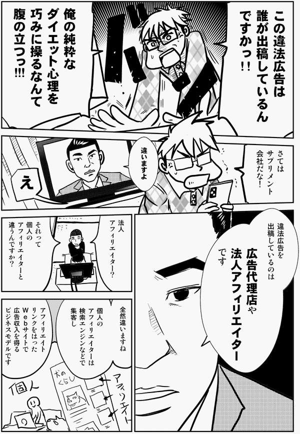 この違法広告は 誰が 出稿しているんですかっ!! 俺の純粋な ダイエット心理を 巧みに操るなんて 腹の立つっ!!! さては サプリメント 会社だな！ 違いますよ え 違法広告を 出稿しているのは 広告代理店や 法人アフィリエイター です 法人 アフィリエイター？ それって 個人の アフィリエイターと 違うんですか？ 全然違いますね 個人の アフィリエイターは 検索エンジンなどで 集客し アフィリエイト リンクをはった Ｗｅｂサイトで 広告収入を得る ビジネスモデルです