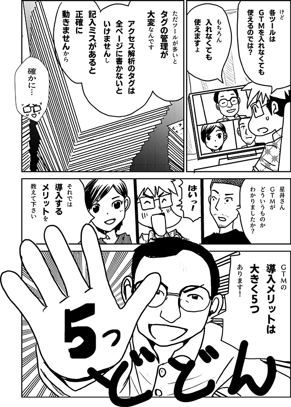 けど 各ツールは ＧＴＭを 入れなくても 使えるのでは？ もちろん 入れなくても 使えますよ ただ ツールが多いと タグの管理が 大変なんです アクセス解析のタグは 全ページに書かないと いけませんし 記入ミスがあると 正確に動きませんから 確かに… 星井さん ＧＴＭが どういうものか わかりましたか？ はいっ！ それでは 導入する メリットを 教えて下さい ＧＴＭの 導入メリットは 大きく5つ あります！