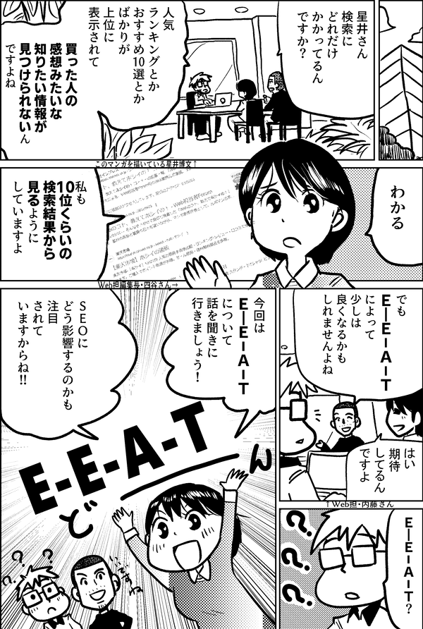 星井さん 検索に どれだけ かかってるん ですか？ 人気 ランキングとか おすすめ10選とか ばかりが 上位に 表示されて 買った人の 感想みたいな 知りたい情報が 見つけられないん ですよね わかる Web担編集長・四谷さん→ 私も 10位くらいの 検索結果から 見るように していますよ でも Ｅ―Ｅ－Ａ－Ｔ によって 少しは 良くなるかも しれませんよね はい 期待 してるん ですよ ↑Web担・内藤さん このマンガを描いている星井博文↑ Ｅ―Ｅ－Ａ－Ｔ？ 今回は Ｅ―Ｅ－Ａ－Ｔ について 話を聞きに 行きましょう！ ＳＥＯに どう影響するのかも 注目 されて いますからね!! E-E-A-T