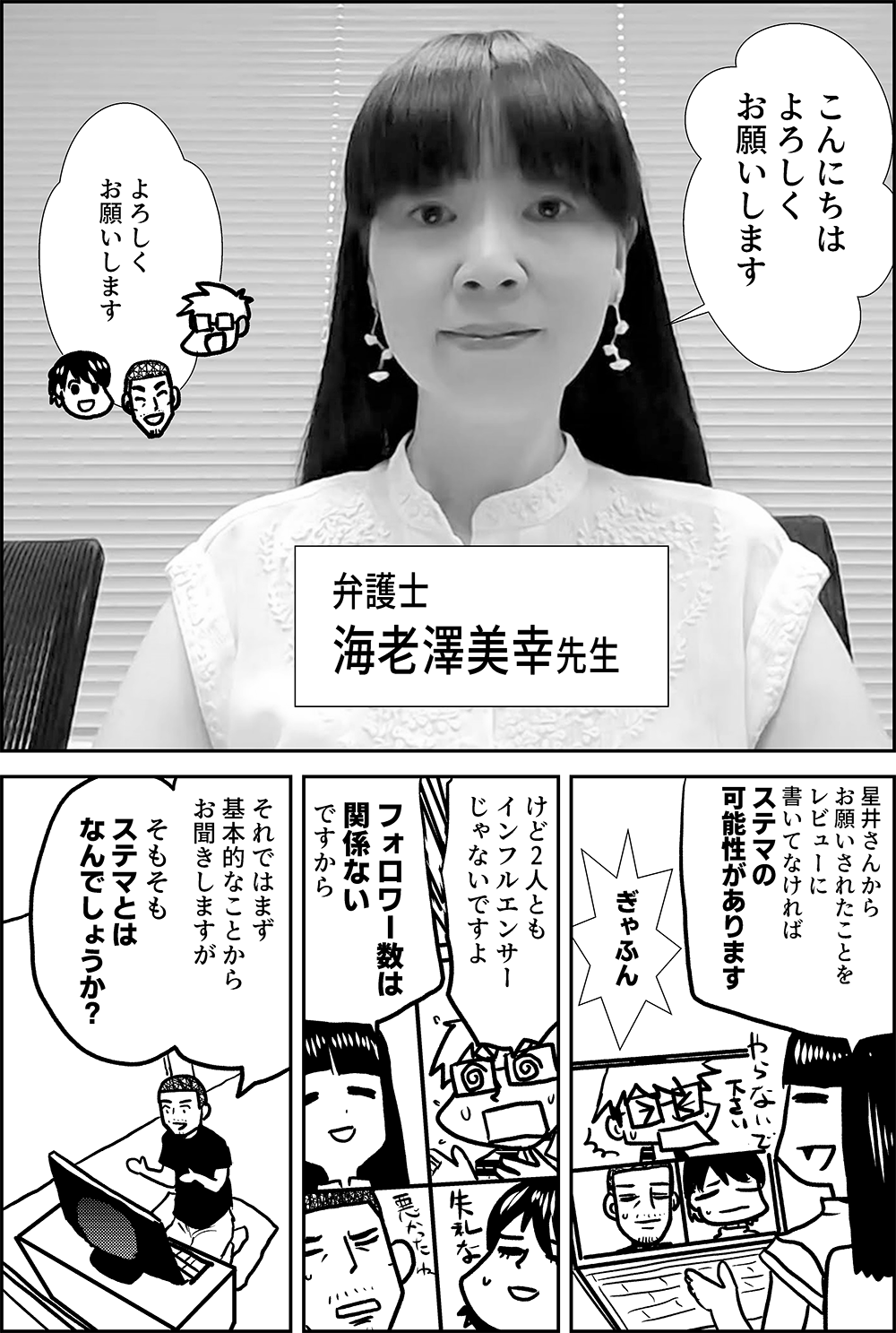 こんにちは よろしく お願いします  よろしく お願いします  弁護士 海老澤美幸先生  星井さんから お願いされたことを レビューに 書いてなければ ステマの可能性があります  ぎゃふん  けど2人とも インフルエンサー じゃないですよ  フォロワー数は 関係ない ですから  それではまず 基本的なことから お聞きしますが  そもそも ステマとは なんでしょうか？ 