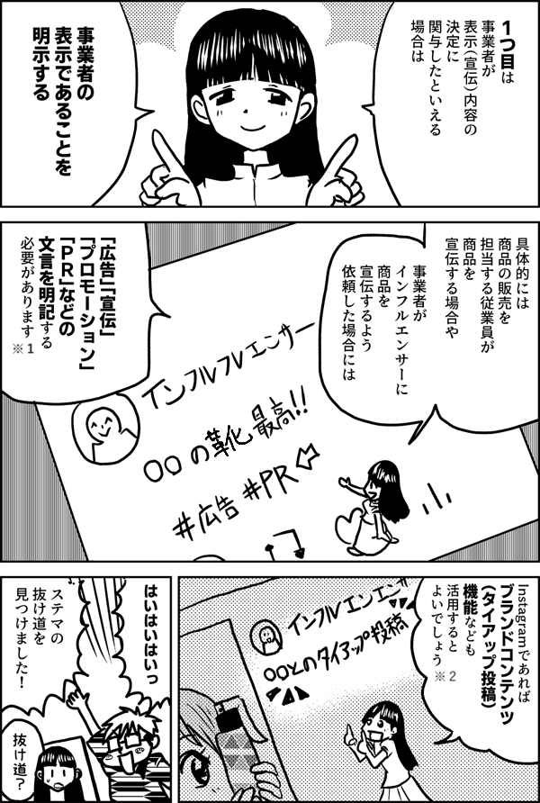 1つ目は  事業者が 表示（宣伝）内容の 決定に 関与したといえる 場合は   事業者の 表示であることを 明示する  具体的には 商品の販売を担当する従業員が 商品を宣伝する場合や  事業者が インフルエンサーに 商品を宣伝するよう 依頼した場合には  「広告」「宣伝」 「プロモーション」 「ＰＲ」などの 文言を明記する 必要があります  Instagramであれば ブランドコンテンツ （タイアップ投稿） 機能なども 活用すると よいでしょう  はいはいはいっ  ステマの 抜け道を 見つけました！  抜け道？