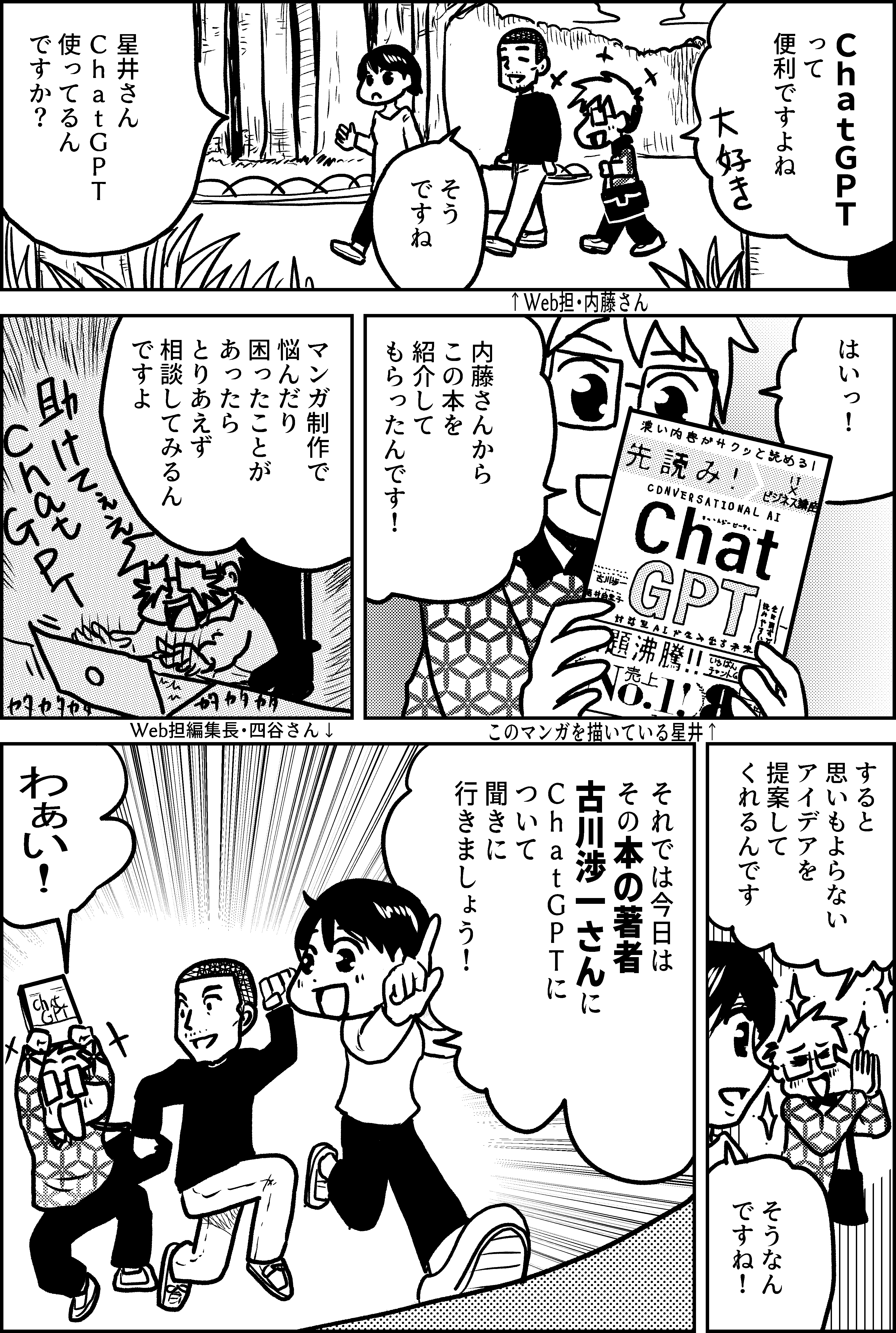 ＣｈａｔＧＰＴ って 便利ですよね  そう ですね  ↑Web担・内藤さん  星井さん ＣｈａｔＧＰＴ 使ってるん ですか？  はいっ！  内藤さんから この本を 紹介して もらったんです！  このマンガを描いている星井↑  マンガ制作で 悩んだり 困ったことが あったら とりあえず 相談してみるん ですよ  すると 思いもよらない アイデアを 提案して くれるんです  そうなん ですね！   Web担編集長・四谷さん↓  それでは今日は その本の著者 古川渉一さんに ＣｈａｔＧＰＴに ついて 聞きに 行きましょう！  わぁい！