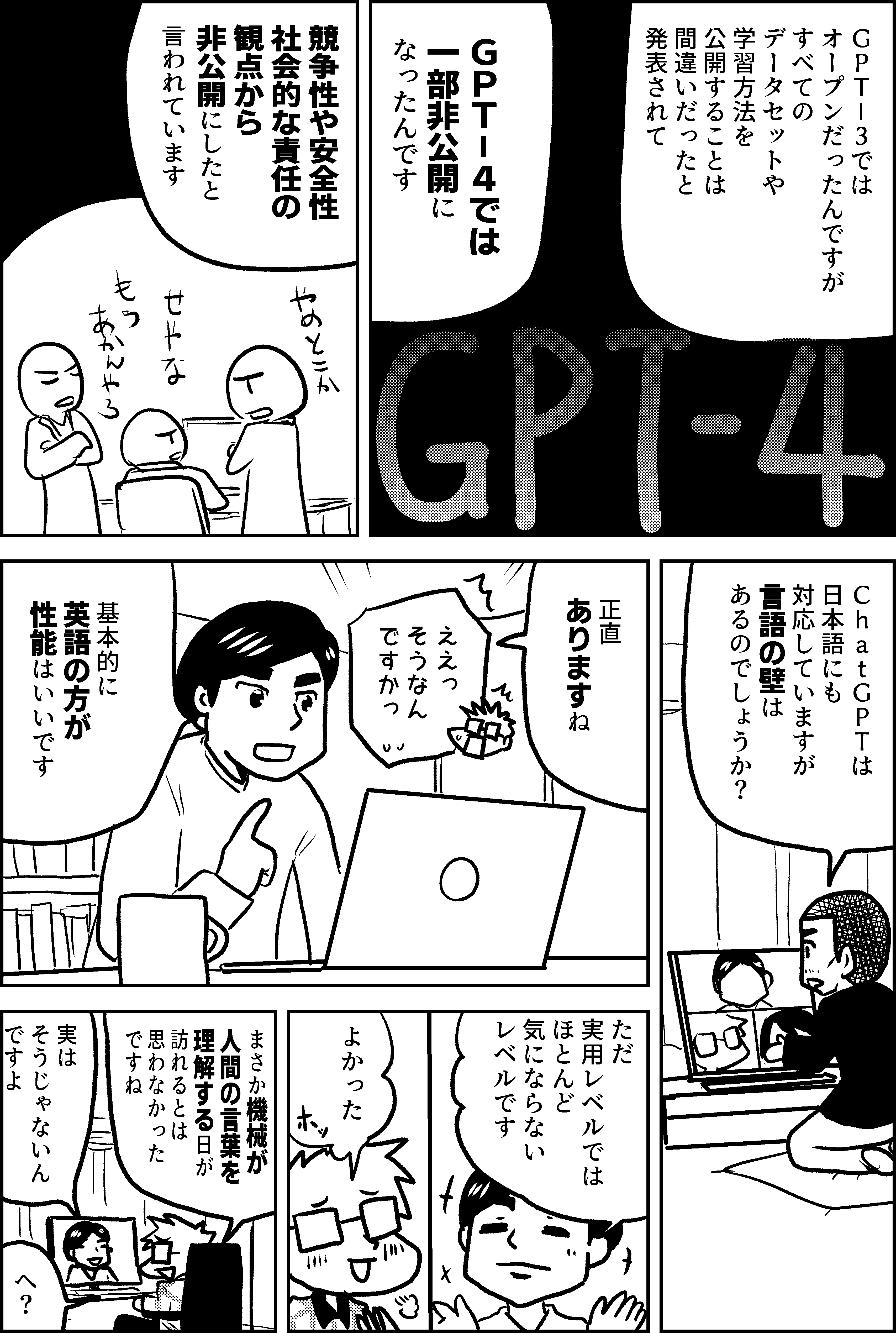 ＧＰＴ－３では オープンだったんですが すべての データセットや 学習方法を 公開することは 間違いだったと 発表されて ＧＰＴ－４では 一部非公開になったんです  競争性や安全性 社会的な責任の 観点から 非公開にしたと 言われています   ＣｈａｔＧＰＴは 日本語にも 対応していますが 言語の壁は あるのでしょうか？  正直 ありますね  ええっ そうなん ですかっ  基本的に 英語の方が 性能はいいです  ただ 実用レベルでは ほとんど 気にならない レベルです  よかった  まさか機械が 人間の言葉を 理解する日が 訪れるとは 思わなかった ですね  実は そうじゃないん ですよ  へ？