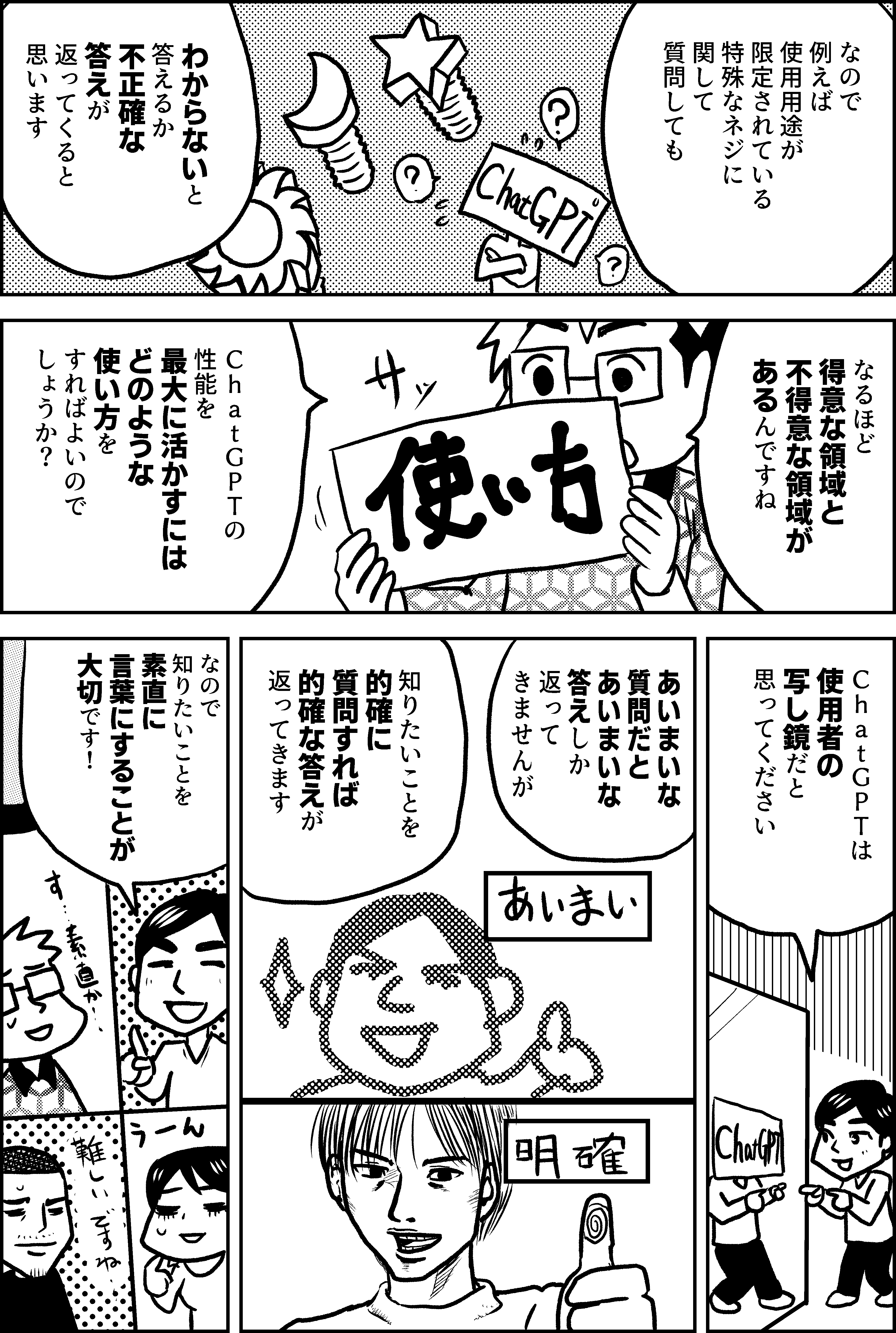 なので 例えば 使用用途が 限定されている 特殊なネジに 関して 質問しても  わからないと 答えるか 不正確な 答えが 返ってくると 思います  なるほど 得意な領域と 不得意な領域が あるんですね  ＣｈａｔＧＰＴの 性能を 最大に活かすには どのような 使い方を すればよいので しょうか？  ＣｈａｔＧＰＴは 使用者の 写し鏡だと 思ってください  あいまいな 質問だと あいまいな 答えしか 返ってきませんが  知りたいことを 的確に質問すれば 的確な答えが 返ってきます  なので 知りたいことを 素直に 言葉にすることが 大切です！