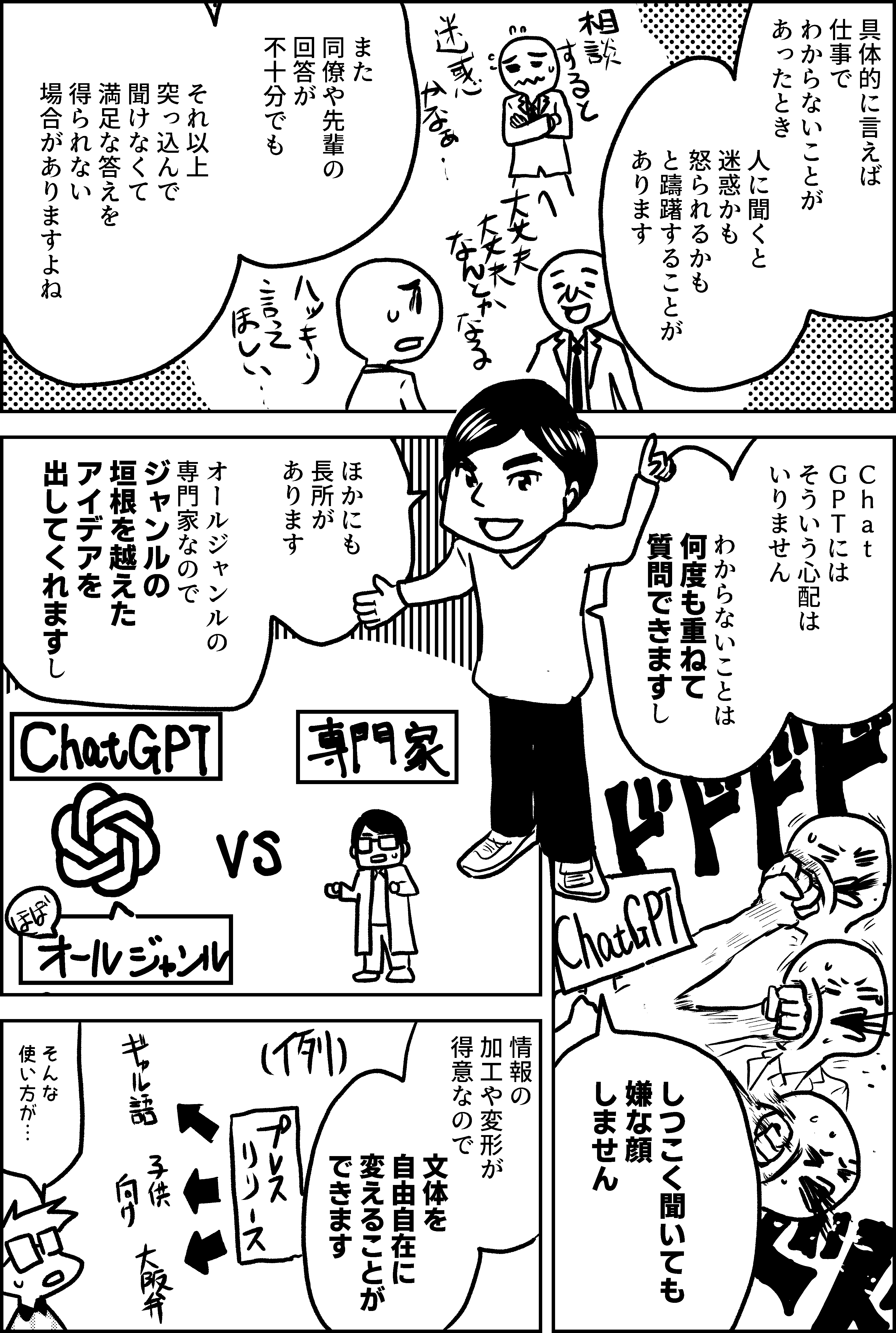 具体的に言えば 仕事でわからないことが あったとき  人に聞くと 迷惑かも 怒られるかも と躊躇することが あります  また 同僚や先輩の 回答が 不十分でも  それ以上 突っ込んで 聞けなくて 満足な答えを得られない 場合がありますよね  Ｃｈａｔ ＧＰＴには そういう心配は いりません  わからないことは 何度も重ねて 質問できますし  どれだけ しつこく聞いても 嫌な顔はしません  ほかにも 長所が あります  オールジャンルの 専門家なので ジャンルの 垣根を越えた アイデアを 出してくれますし  情報の 加工や変形が 得意なので  文体を 自由自在に 変えることが できます  そんな 使い方が…