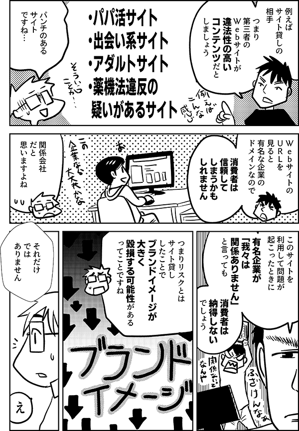 例えば サイト貸しの 相手  つまり 第三者の Ｗｅｂサイトが 違法性の高い コンテンツだと しましょう  ・パパ活サイト ・出会い系サイト ・アダルトサイト ・薬機法違反の疑いがあるサイト  パンチのある サイト ですね…  Ｗｅｂサイトの ＵＲＬを見ると 有名な企業の ドメインなので  消費者は 信頼してしまうかも しれません  関係会社 だと 思いますよね  このサイトを利用して 問題が起こったときに  有名企業が 「我々は 関係ありません」 と言っても  消費者は 納得しない でしょう  つまりリスクとは サイト貸し したことで ブランドイメージが 大きく 毀損する可能性がある ってことですね  それだけ では ありません  え