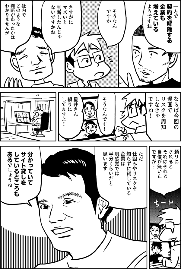 一方で 契約を解除する 企業も 増えている ようですね  そうなん ですか  さすがに マズいと 判断したんじゃ ないですかね  社内で どのような 判断があったかは わかりませんが  ならば今回の 漫画で リスクを周知 しなきゃ ですね！  そうなんです！  星井さん 頼りに してますよ！  ただ 仕組みやリスクを 知らずに貸している 企業は 肌感覚では 半分くらいだと 思います  分かっていて サイト貸しを しているところも あるでしょうね