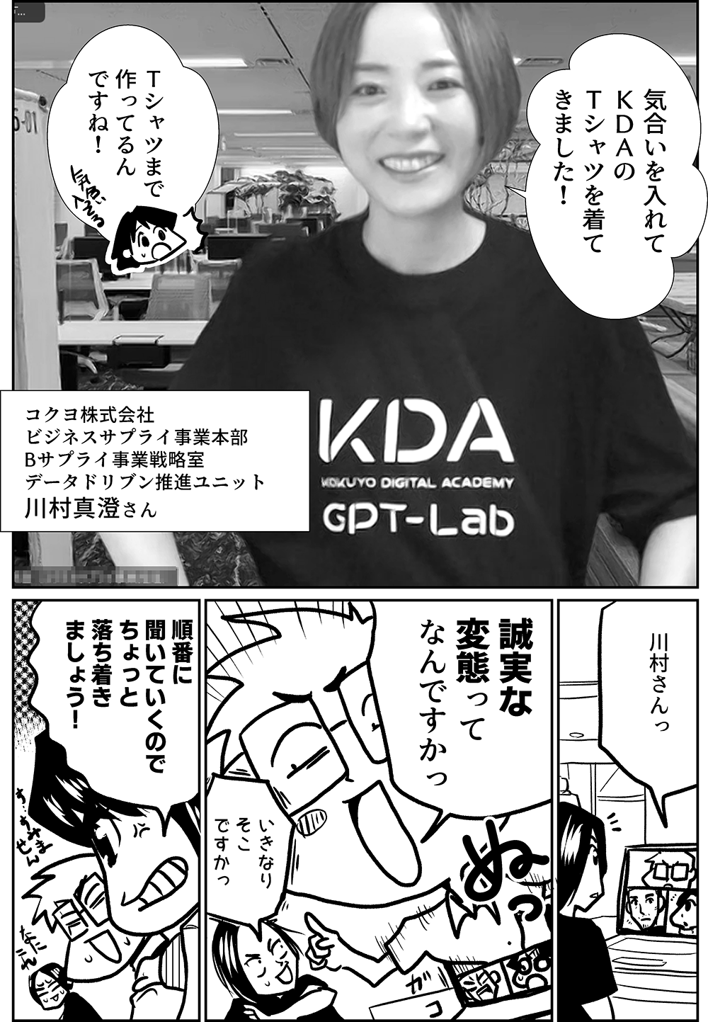 気合いを入れて ＫＤＡの Ｔシャツを着て きました！    コクヨ株式会社  ビジネスサプライ事業本部  Bサプライ事業戦略室  データドリブン推進ユニット 川村真澄さん  Ｔシャツまで 作ってるん ですね！  川村さんっ  誠実な 変態って なんですかっ  いきなり そこ ですかっ  順番に 聞いていくので ちょっと 落ち着き ましょう！ 