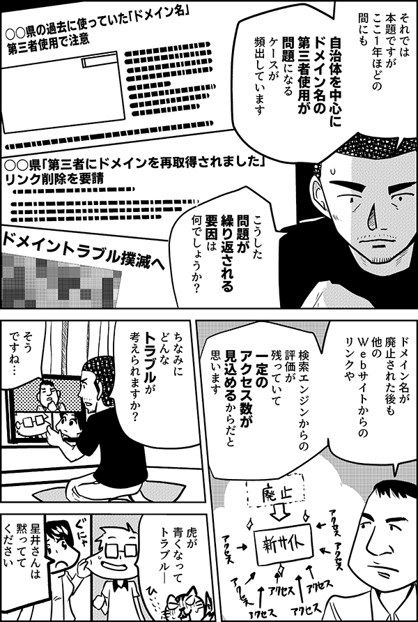 それでは 本題ですが ここ1年ほどの 間にも  自治体を中心に ドメイン名の 第三者使用が 問題になる ケースが 頻出しています  こうした 問題が 繰り返される 要因は 何でしょうか？  ドメイン名が 廃止された後も 他の Ｗｅｂサイトからの リンクや  検索エンジンからの 評価が 残っていて 一定のアクセス数が 見込めるからだと 思います  ちなみに どんな トラブルが 考えられますか？  そう ですね… 