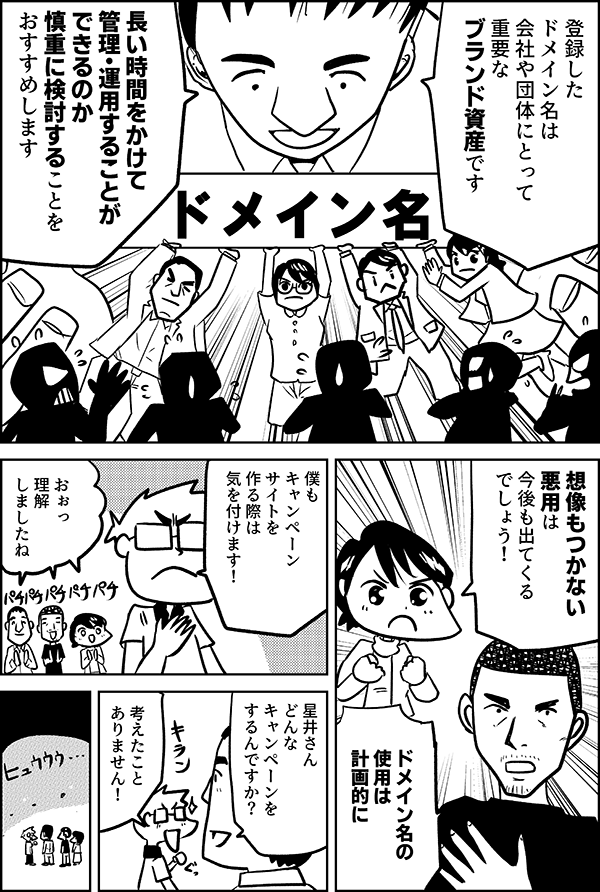 登録したドメイン名は会社や団体にとって重要なブランド資産です長い時間をかけて管理・運用することができるのか慎重に検討することをおすすめしますドメイン名想像もつかない悪用は今後も出てくるでしょう！ドメイン名の使用は計画的に僕もキャンペーンサイトを作る際は気を付けます！おぉっ理解しましたね星井さんどんなキャンペーンをするんですか？考えたことありません！