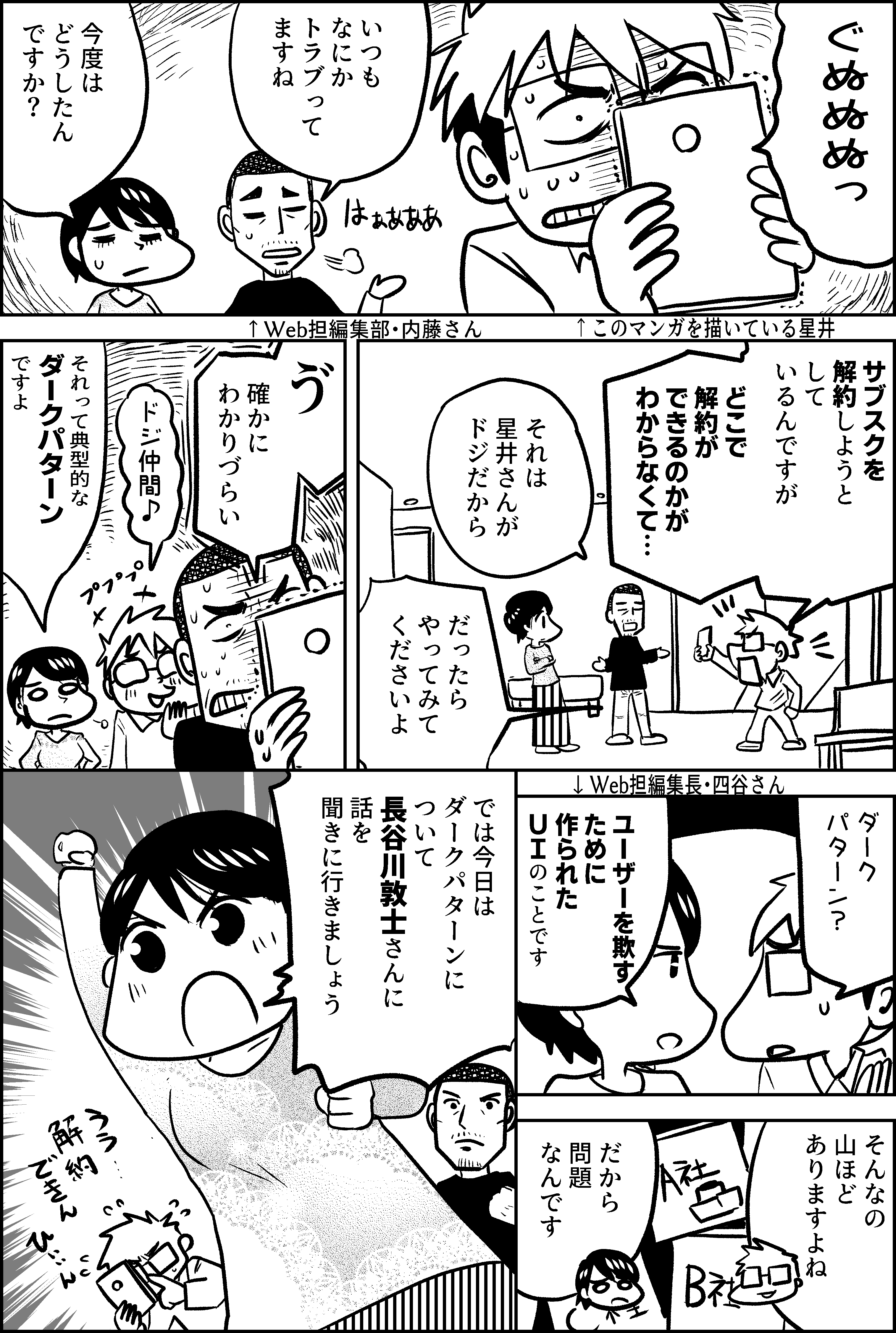 ぐぬぬぬっ  いつもなにか トラブって ますね  今度は どうしたん ですか？  サブスクを 解約しようと して いるんですが  どこで 解約が できるのかが わからなくて…  それは 星井さんが ドジだから  だったら やってみて くださいよ  ゔ  確かに わかりづらい  ドジ仲間♪  それって典型的な ダークパターン ですよ  ダーク パターン？  ユーザーを欺す ために作られた ＵＩ のことです  そんなの 山ほど ありますよね  だから 問題 なんです  では今日は ダークパターンに ついて 長谷川敦士さんに 話を 聞きに行きましょう