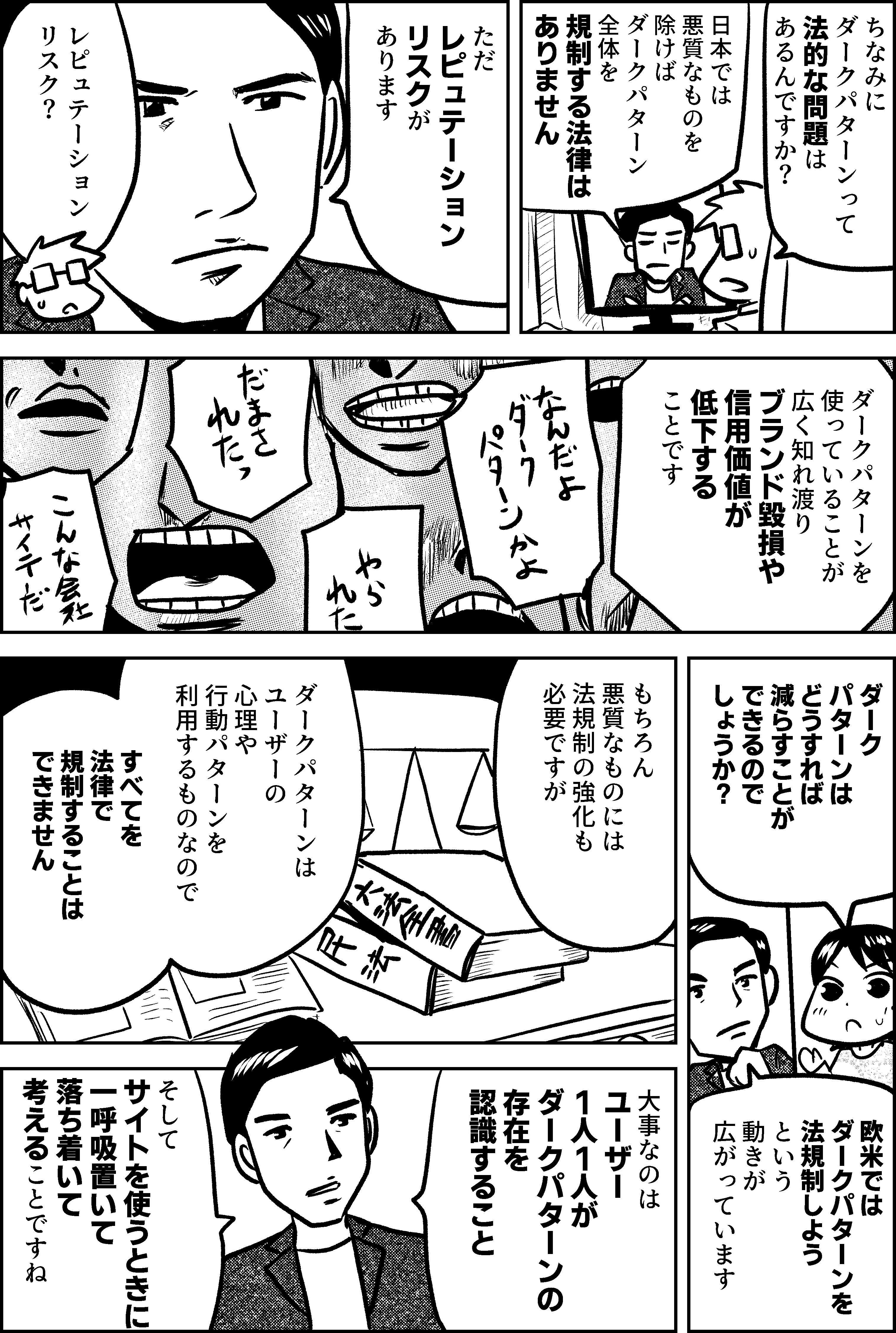 ちなみに ダークパターンって 法的な問題は あるんですか？  日本では 悪質なものを除けば ダークパターン全体を 規制する法律は ありません  ただ レピュテーション リスクが あります  レピュテーション リスク？  ダークパターンを 使っていることが 広く知れ渡り ブランド毀損や 信用価値が低下する ことです  ダークパターンは どうすれば 減らすことが できるのでしょうか？  欧米では ダークパターンを 法規制しようという 動きが広がっています  もちろん 悪質なものには 法規制の強化も 必要ですが  ダークパターンは ユーザーの 心理や行動パターンを 利用するものなので  すべてを法律で 規制することは できません  大事なのは ユーザー1人1人が ダークパターンの存在を認識すること  そして サイトを使うときに 一呼吸置いて 落ち着いて 考えること