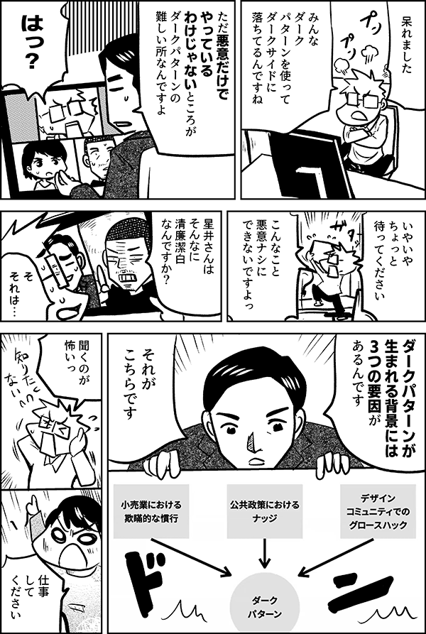 呆れました みんな ダーク パターンを使って ダークサイドに 落ちてるんですね ただ悪意だけで やっている わけじゃないところが ダークパターンの 難しい所なんですよ はっ？ いやいや ちょっと 待ってください こんなこと 悪意ナシに できないですよっ 星井さんは そんなに 清廉潔白 なんですか？ そ それは… ダークパターンが 生まれる背景には 3つの要因が あるんです それが こちらです 聞くのが 怖いっ 仕事 して ください