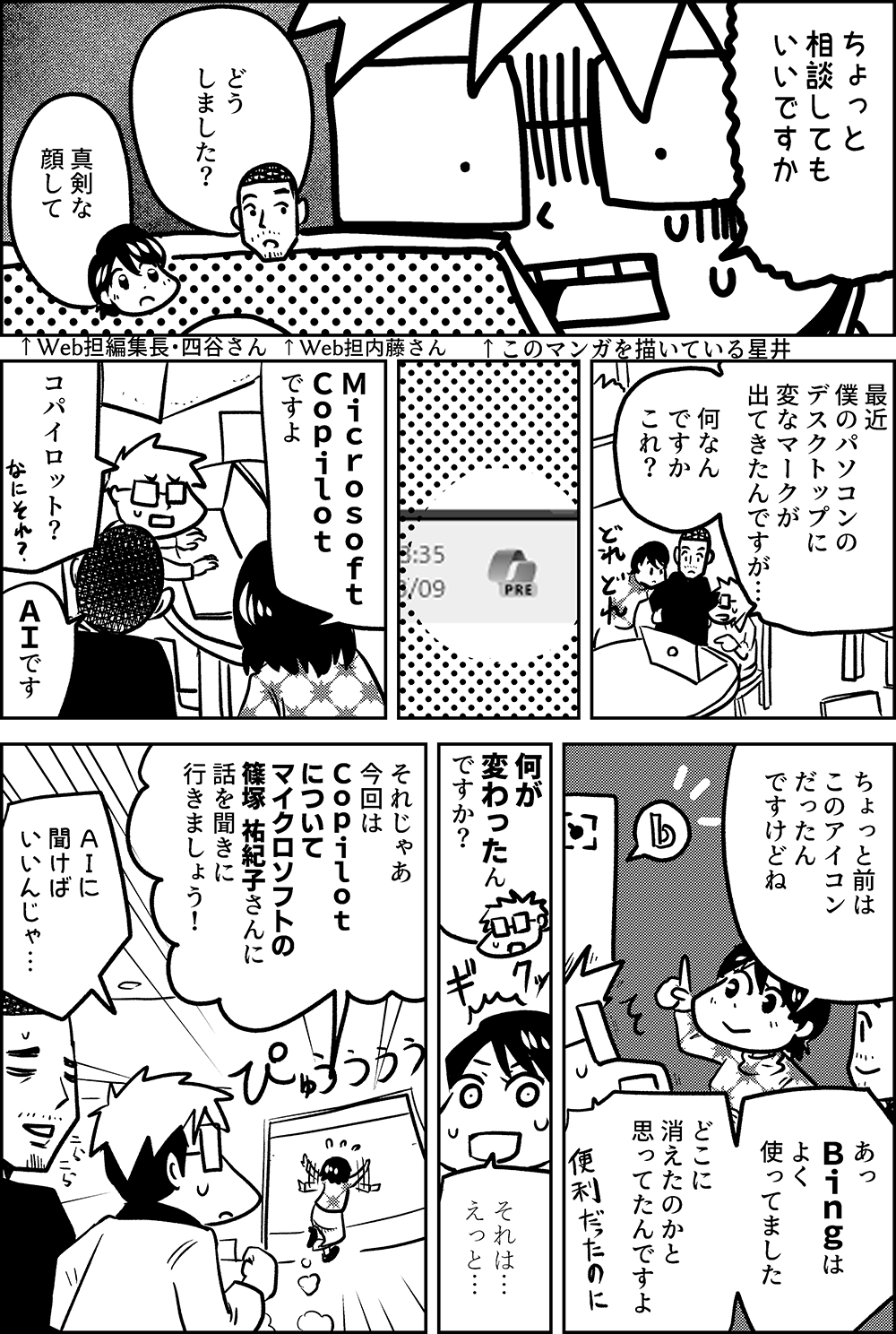 ちょっと 相談しても いいですか ↑このマンガを描いている星井  どう しました？ ↑Web担内藤さん  真剣な顔 して ↑Web担編集長・四谷さん  最近 僕のパソコンの デスクトップに 変なマークが 出てきたんですが…  何なん ですか これ？  Ｍｉｃｒｏｓｏｆｔ　 Ｃｏｐｉｌｏｔ ですよ  コパイロット？  ＡＩです  ちょっと前は このアイコン だったん ですけどね  あっ　 Ｂｉｎｇは よく 使ってました  どこに 消えたのかと 思ってたんですよ  何が 変わったん ですか？  それは… えっと…  それじゃあ 今回は Ｃｏｐｉｌｏｔ について マイクロソフトの 篠塚 祐紀子さんに 話を聞きに 行きましょう！  ＡＩに 聞けば いいんじゃ…