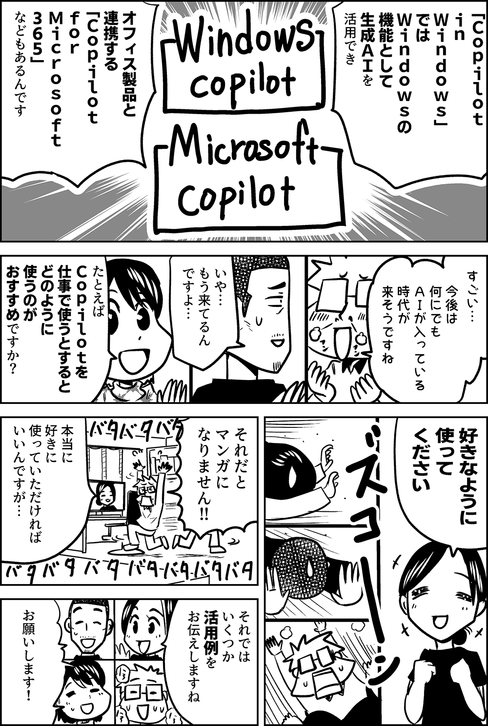 「Ｃｏｐｉｌｏｔ　 ｉｎ　 Ｗｉｎｄｏｗｓ」 では Ｗｉｎｄｏｗｓの 機能として 生成ＡＩを 活用できたり  オフィス製品と 連携する 「Ｃｏｐｉｌｏｔ　 ｆｏｒ Ｍｉｃｒｏｓｏｆｔ ３６５」 などもあるんです  すごい…  今後は 何にでも ＡＩが入っている 時代が 来そうですね  いや… もう来てるん ですよ…  たとえば Ｃｏｐｉｌｏｔを 仕事で使うとすると どのように 使うのが おすすめですか？  好きなように 使って ください  それだと マンガに なりません  本当に 好きに 使っていただければ いいんですが…  それでは いくつか 活用例を お伝えしますね  お願いします！