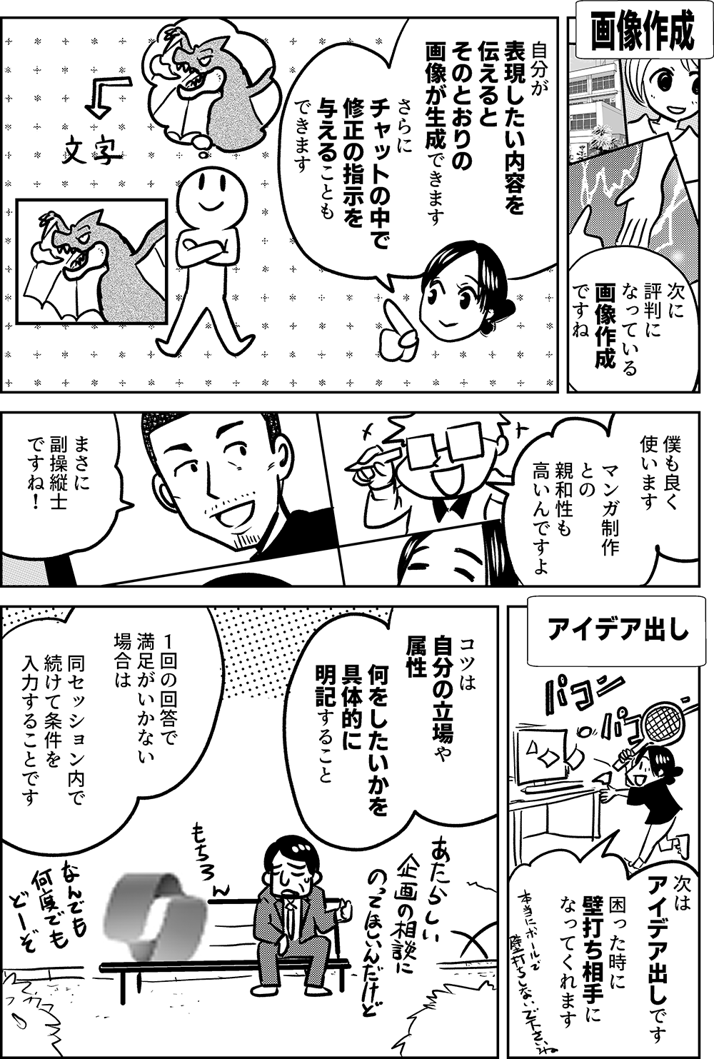 画像作成  次に 評判に なっている 画像作成 ですね  自分が 表現したい内容を 伝えると そのとおりの 画像が生成できます  さらに チャットの中で 修正の指示を 与えることも できます  僕も良く 使います  マンガ制作 との 親和性も 高いんですよ  まさに 副操縦士 ですね！  アイデア出し  次は アイデア出し です  困った時に 壁打ち相手に なってくれます  コツは 自分の立場や 属性  何をしたいかを 具体的に 明記すること  １回の回答で 満足がいかない 場合は  同セッション内で 続けて条件を 入力することです