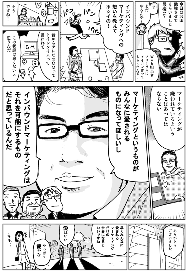 今日はたくさん勉強させてもらいました
最後に…
まだやるんや…
Web担当者Forumにアイコン作ってもらったんで
インバウンドマーケティングへの想いを教えてホシイの！
そうですね…
昔からテレビのCMってトイレタイムって言われてこの状態は良くないと思うんだ
マーケティングが嫌われているということはあってはならない
マーケティングというものがみんなに愛されるものになってほしいし
インバウンドマーケティングはそれを可能にするものだと思っているんだ
ありがとうございました
早くみんなに愛されるマーケティングだけの世界になるといいですね
愛はイイよねやっぱり愛やな