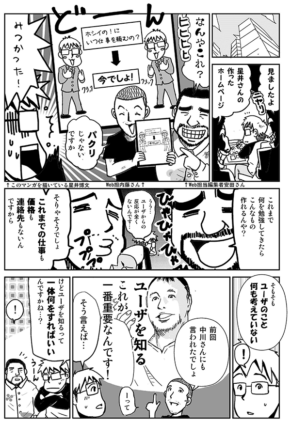 見ましたよ。
星井さんの作ったホームページ。
なんやこれ。
パクリじゃないですか。
みつかった。
これまで何を勉強してきたらこんなもの作れるんや？
うう…ユーザからの反応が全くないんです。
そりゃそうでしょ。
これまでの仕事も価格も連絡先もないんですから。
そもそもユーザのこと何も考えていない。
前回中川さんにも言われたでしょ。
ユーザを知るこれが一番重要なんです。
そう言えば…。
けどユーザを知るって一体何をすればいいんですかね？