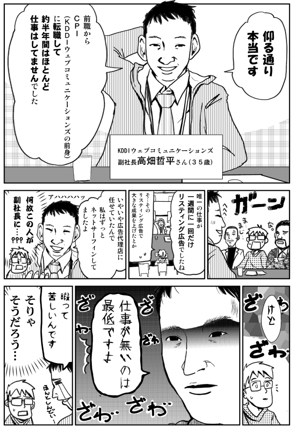 KDDIウェブコミュニケーションズ
副社長　高畑哲平さん（35歳）
おっしゃるとおり本当です。
前職からCPI（KDDIコミュニケーションズの前身）に転職して、約半年間はほとんど仕事はしてませんでした。
唯一の仕事が一週間に一度だけリスティング広告でしたね。
そのリスティング広告で大きな成果を上げたとか。
いやいや広告代理店に任せていたんで、私はずっとネットサーフィンしてましたよ。
なぜこの人が副社長に？
けど、仕事がないのは最低ですよ。
暇って苦しいんです。
そりゃそうだろう…。
