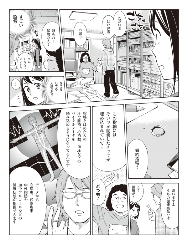 「ただいまはい弁当」
「お帰り
「誰あれ？保険の人？」
「気にしなくていいから」
瞳（すごい設備…）
（なにをしてる人達なの？）
瞳「！」
瞳「婚約指輪？」
「違いますようちの開発商品です」
瞳「え？指輪が？」
「この指輪にはそいつが開発したチップが埋め込まれていて…」
「どうも♪」
「指輪をはめた人の汗や脈拍、心拍数、血圧などのバイタルデータを読み込めるようになってるんです」
「データから心疾患、代謝疾患中性脂肪や血中アルコールなどの健康状態が把握できます」