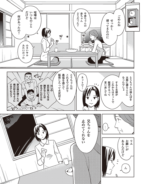 ごめんね

せっかく
帰ってきたのに

千恵ちゃんの
赤ちゃん
どうだった？

喧嘩は
いつものこと
だけど

何があったの？

小さいサル
みたいだった

とうちゃんの田んぼを
太郎に譲ることに
なったでしょ

すると太郎が
これからはネットで
販売するって
言い出してね

ネットで…

とうちゃんは
これまでどおり
農協を通じて
販売しろって
大反対よ

わしの
目の黒いうちは
勝手なことを
ゆるさんからな

家は俺が継ぐんだ
俺の好きなように
させてもらう

リエ
お願いが
あるんだけど

ん

兄ちゃんを
止めてくれない