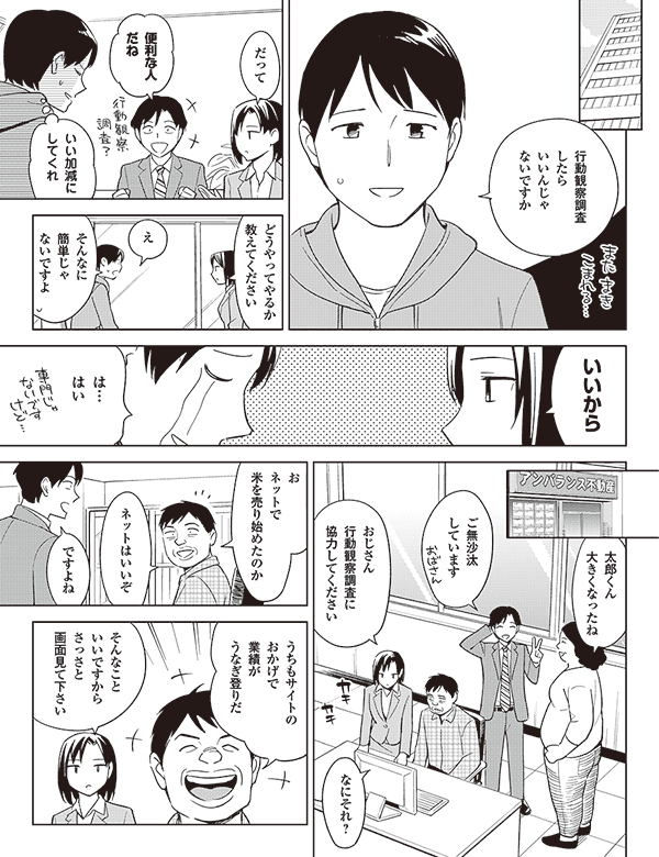 行動観察調査
したら
いいんじゃ
ないですか

だって

便利な人
だね

いい加減に
してくれ

どうやってやるか
教えてください

え

そんなに
簡単じゃ
ないですよ

いいから

は…
はい

太郎くん
大きくなったね

ご無沙汰
しています

おじさん
行動観察調査に
協力してください

なにそれ？

お
ネットで
米を売り始めたのか

ネットはいいぞ

ですよね

うちもサイトの
おかげで
業績が
うなぎ登りだ

そんなこと
いいですから
さっさと
画面見て下さい