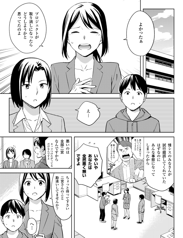 よかったぁ

プロジェクトが
取り消しになったら
どうしようかと
思ってたのよ

え…

情シスのみなさんが
試行錯誤してくれていた
はずなのに
あんな事態になって
しまったから

いやいや
あなたは
全然悪く無い
ですよ

カッコつけたがってる
だけなんですよ

悪いのは
全部二宮
なんですから

ちょっと待って下さい
二宮さんのこと
勘違いしてませんか？

へ…