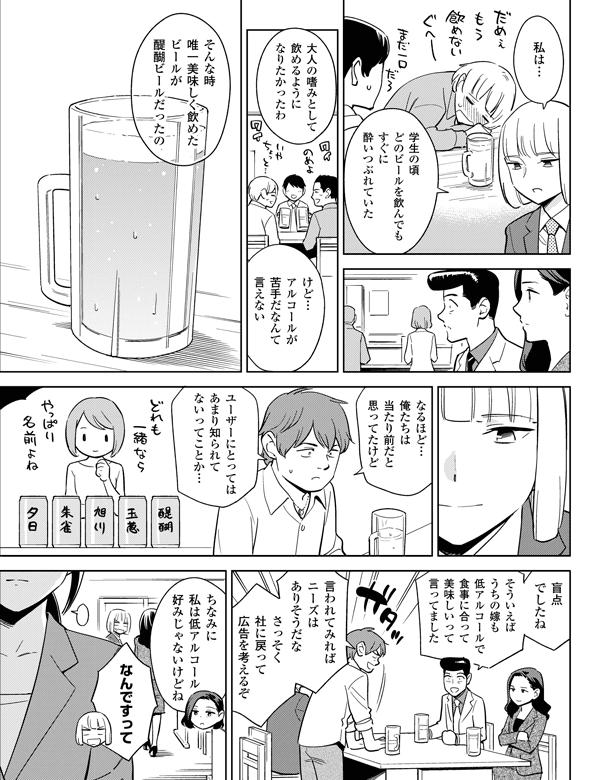 学生の頃どのビールを飲んでもすぐに酔いつぶれていた
けど…アルコールが苦手だなんて言えない
大人の嗜みとして飲めるようになりたかったわ
そんな時唯一美味しく飲めたビールが醍醐ビールだったの
ユーザーにとってはあまり知られてないってことか…
盲点でしたね
なるほど…俺たちは当たり前だと思ってたけど
私は……
言われてみればニーズはありそうだな
そういえばうちの嫁も低アルコールで食事に合って美味しいって言ってました
さっそく社に戻って広告を考えるぞ
ちなみに私は低アルコール好みじゃないけどね
なんですって