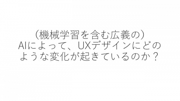 機械学習を含む広義のAIによって、UXデザインにどのような変化がおきているのか？