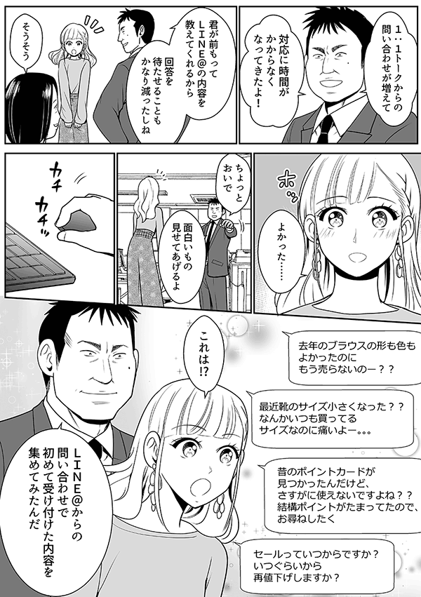 
1:1トークからの問い合わせが増えて

対応に時間がかからなくなってきたよ！

君が前もってLINE@の内容を教えてくれるから

回答を待たせることもかなり減ったしね

そうそう

よかった……

面白いなと思うのはなかなかお客さんって本音を言ってくれないのに

チャットだといってくれるんだよね

