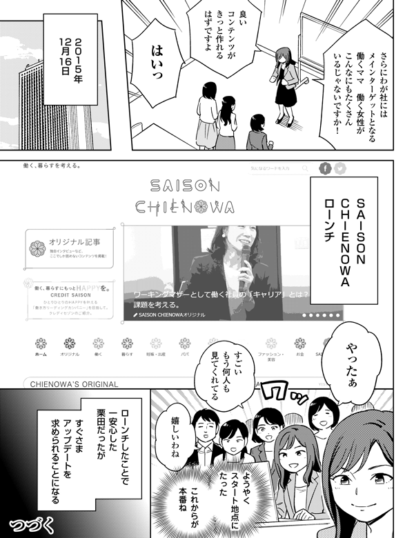 
良いコンテンツが
きっと作れる
はずですよ

つづく

これからが
本番ね

嬉しいわね



すごい
もう何人も
見てくれてる



やったぁ


２０１５年
12月16日

さらにわが社には
メインターゲットとなる
働くママ　働く女性が
こんなにもたくさん
いるじゃないですか！

はいっ

ＳＡＩＳＯＮ　
ＣＨＩＥＮＯＷＡ　
ローンチ

ようやく
スタート地点に
たった


ローンチしたことで
一安心した
栗田だったが

すぐさま
アップデートを
求められることになる

