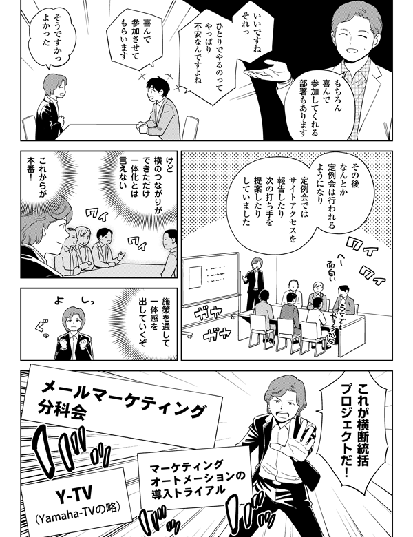 
もちろん
喜んで
参加してくれる
部署もあります


いいですね
それっ

ひとりでやるのって
やっぱり
不安なんですよね

喜んで
参加させて
もらいます

そうですかっ
よかった

その後
なんとか
定例会は行われる
ようになり

定例会では
サイトアクセスを
報告したり
次の打ち手を
提案したり
していました


けど
横のつながりが
できただけ
一体化とは
言えない

これからが
本番！

施策を通して
一体感を
出していくぞ

これが横断統括
プロジェクトだ！
