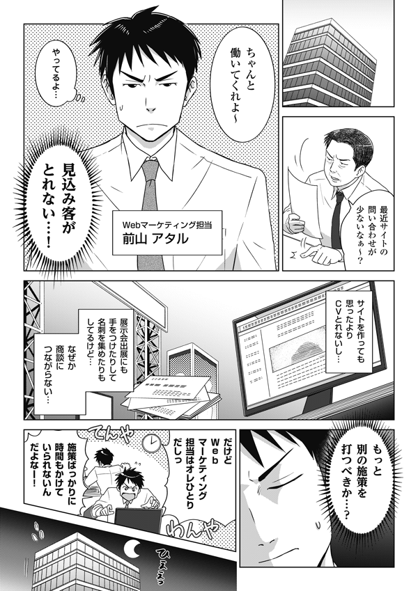 
最近サイトの
問い合わせが
少ないなぁ～？
ちゃんと
働いてくれよ～

【Webマーケティング担当 前山 アタル】
やってるよ…

見込み客が
とれない…！



サイトを作っても
思ったより
CVとれないし…

展示会出展にも
手をつけたりして
名刺を集めたりも
してるけど…

なぜか
商談に
つながらない…

もっと
別の施策を
打つべきか…？

だけど
Webマーケティング
担当はオレひとり
だしっ

施策ばっかりに
時間もかけて
いられ...															</div>
						</blockquote>
					</article>
					
										<section class=