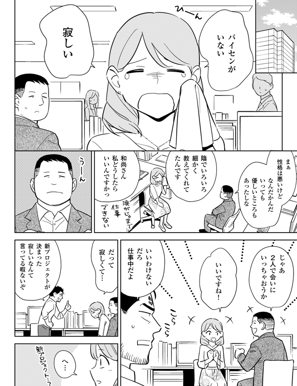 パイセンがいない寂しいまぁ性格は悪いけどなんだかんだいっても優しいところもあったしな陰でいろいろ細かく教えてくれてたんです和尚さん私どうしたらいいんですかっじゃあ2人で会いにいっちゃおうかいいですね！いいわけないだろ仕事中だよだって寂しくて…新プロジェクトが決まった寂しいなんて言ってる暇ないぞへ…